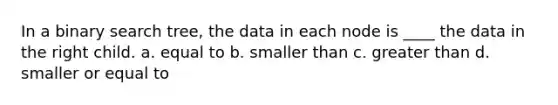 In a binary search tree, the data in each node is ____ the data in the right child. a. equal to b. smaller than c. greater than d. smaller or equal to