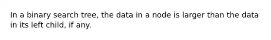 In a binary search tree, the data in a node is larger than the data in its left child, if any.