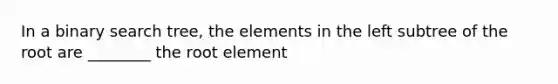 In a binary search tree, the elements in the left subtree of the root are ________ the root element