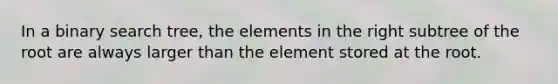 In a binary search tree, the elements in the right subtree of the root are always larger than the element stored at the root.