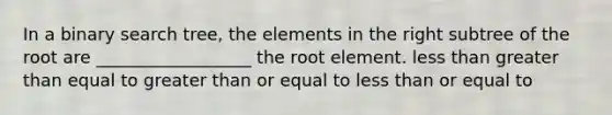 In a binary search tree, the elements in the right subtree of the root are __________________ the root element. less than greater than equal to greater than or equal to less than or equal to