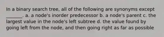 In a binary search tree, all of the following are synonyms except _______. a. a node's inorder predecessor b. a node's parent c. the largest value in the node's left subtree d. the value found by going left from the node, and then going right as far as possible