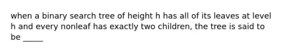 when a binary search tree of height h has all of its leaves at level h and every nonleaf has exactly two children, the tree is said to be _____