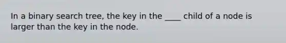 In a binary search tree, the key in the ____ child of a node is larger than the key in the node.