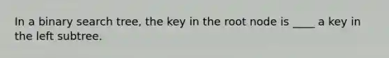 In a binary search tree, the key in the root node is ____ a key in the left subtree.