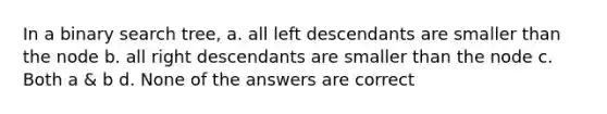 In a binary search tree, a. all left descendants are smaller than the node b. all right descendants are smaller than the node c. Both a & b d. None of the answers are correct