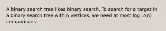 A binary search tree likes binary search. To search for a target in a binary search tree with n vertices, we need at most log_2(n) comparisons