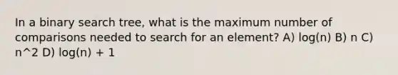 In a binary search tree, what is the maximum number of comparisons needed to search for an element? A) log(n) B) n C) n^2 D) log(n) + 1