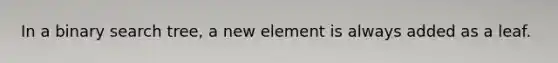 In a binary search tree, a new element is always added as a leaf.