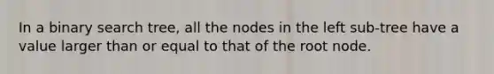 In a binary search tree, all the nodes in the left sub-tree have a value larger than or equal to that of the root node.