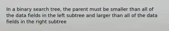 In a binary search tree, the parent must be smaller than all of the data fields in the left subtree and larger than all of the data fields in the right subtree