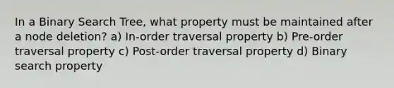 In a Binary Search Tree, what property must be maintained after a node deletion? a) In-order traversal property b) Pre-order traversal property c) Post-order traversal property d) Binary search property