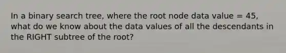 In a binary search tree, where the root node data value = 45, what do we know about the data values of all the descendants in the RIGHT subtree of the root?