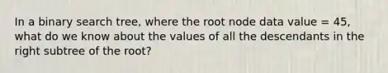 In a binary search tree, where the root node data value = 45, what do we know about the values of all the descendants in the right subtree of the root?