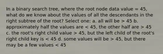 In a binary search tree, where the root node data value = 45, what do we know about the values of all the descendants in the right subtree of the root? Select one: a. all will be > 45 b. approximately half the values are 45 c. the root's right child value > 45, but the left child of the root's right child key is 45, but there may be a few values < 45