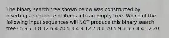 The binary search tree shown below was constructed by inserting a sequence of items into an empty tree. Which of the following input sequences will NOT produce this binary search tree? 5 9 7 3 8 12 6 4 20 5 3 4 9 12 7 8 6 20 5 9 3 6 7 8 4 12 20