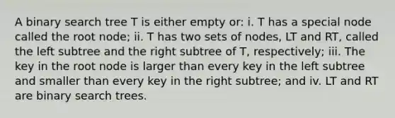 A binary search tree T is either empty or: i. T has a special node called the root node; ii. T has two sets of nodes, LT and RT, called the left subtree and the right subtree of T, respectively; iii. The key in the root node is larger than every key in the left subtree and smaller than every key in the right subtree; and iv. LT and RT are binary search trees.