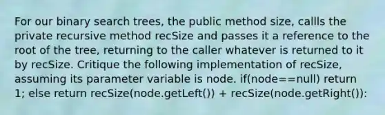 For our binary search trees, the public method size, callls the private recursive method recSize and passes it a reference to the root of the tree, returning to the caller whatever is returned to it by recSize. Critique the following implementation of recSize, assuming its parameter variable is node. if(node==null) return 1; else return recSize(node.getLeft()) + recSize(node.getRight()):