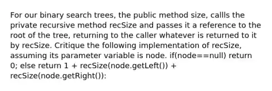 For our binary search trees, the public method size, callls the private recursive method recSize and passes it a reference to the root of the tree, returning to the caller whatever is returned to it by recSize. Critique the following implementation of recSize, assuming its parameter variable is node. if(node==null) return 0; else return 1 + recSize(node.getLeft()) + recSize(node.getRight()):