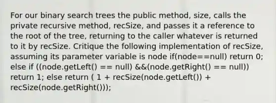 For our binary search trees the public method, size, calls the private recursive method, recSize, and passes it a reference to the root of the tree, returning to the caller whatever is returned to it by recSize. Critique the following implementation of recSize, assuming its parameter variable is node if(node==null) return 0; else if ((node.getLeft() == null) &&(node.getRight() == null)) return 1; else return ( 1 + recSize(node.getLeft()) + recSize(node.getRight()));