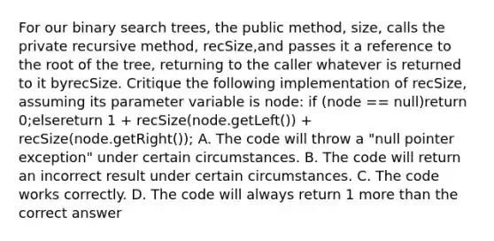 For our binary search trees, the public method, size, calls the private recursive method, recSize,and passes it a reference to the root of the tree, returning to the caller whatever is returned to it byrecSize. Critique the following implementation of recSize, assuming its parameter variable is node: if (node == null)return 0;elsereturn 1 + recSize(node.getLeft()) + recSize(node.getRight()); A. The code will throw a "null pointer exception" under certain circumstances. B. The code will return an incorrect result under certain circumstances. C. The code works correctly. D. The code will always return 1 more than the correct answer