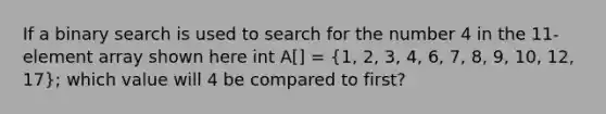 If a binary search is used to search for the number 4 in the 11-element array shown here int A[] = (1, 2, 3, 4, 6, 7, 8, 9, 10, 12, 17); which value will 4 be compared to first?