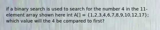 if a binary search is used to search for the number 4 in the 11-element array shown here int A[] = (1,2,3,4,6,7,8,9,10,12,17); which value will the 4 be compared to first?