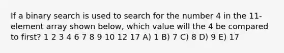 If a binary search is used to search for the number 4 in the 11-element array shown below, which value will the 4 be compared to first? 1 2 3 4 6 7 8 9 10 12 17 A) 1 B) 7 C) 8 D) 9 E) 17