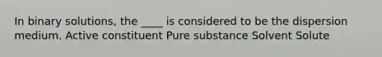 In binary solutions, the ____ is considered to be the dispersion medium. Active constituent Pure substance Solvent Solute