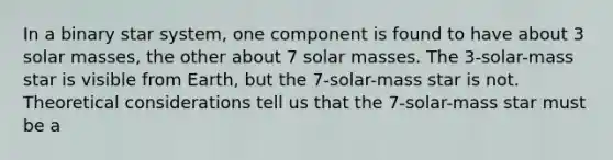 In a binary star system, one component is found to have about 3 solar masses, the other about 7 solar masses. The 3-solar-mass star is visible from Earth, but the 7-solar-mass star is not. Theoretical considerations tell us that the 7-solar-mass star must be a