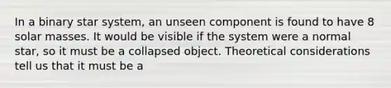 In a binary star system, an unseen component is found to have 8 solar masses. It would be visible if the system were a normal star, so it must be a collapsed object. Theoretical considerations tell us that it must be a