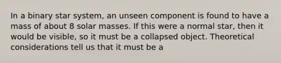 In a binary star system, an unseen component is found to have a mass of about 8 solar masses. If this were a normal star, then it would be visible, so it must be a collapsed object. Theoretical considerations tell us that it must be a