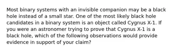 Most binary systems with an invisible companion may be a black hole instead of a small star. One of the most likely black hole candidates in a binary system is an object called Cygnus X-1. If you were an astronomer trying to prove that Cygnus X-1 is a black hole, which of the following observations would provide evidence in support of your claim?