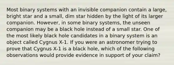 Most binary systems with an invisible companion contain a large, bright star and a small, dim star hidden by the light of its larger companion. However, in some binary systems, the unseen companion may be a black hole instead of a small star. One of the most likely black hole candidates in a binary system is an object called Cygnus X-1. If you were an astronomer trying to prove that Cygnus X-1 is a black hole, which of the following observations would provide evidence in support of your claim?