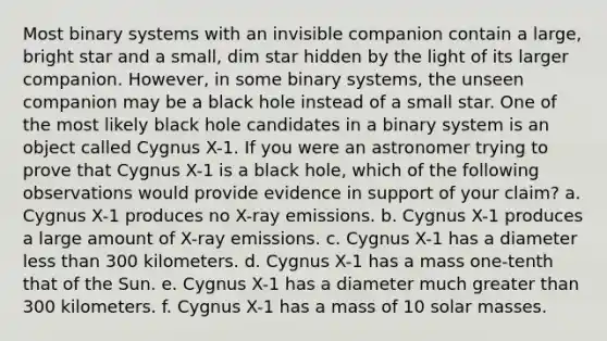 Most binary systems with an invisible companion contain a large, bright star and a small, dim star hidden by the light of its larger companion. However, in some binary systems, the unseen companion may be a black hole instead of a small star. One of the most likely black hole candidates in a binary system is an object called Cygnus X-1. If you were an astronomer trying to prove that Cygnus X-1 is a black hole, which of the following observations would provide evidence in support of your claim? a. Cygnus X-1 produces no X-ray emissions. b. Cygnus X-1 produces a large amount of X-ray emissions. c. Cygnus X-1 has a diameter less than 300 kilometers. d. Cygnus X-1 has a mass one-tenth that of the Sun. e. Cygnus X-1 has a diameter much greater than 300 kilometers. f. Cygnus X-1 has a mass of 10 solar masses.