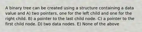 A binary tree can be created using a structure containing a data value and A) two pointers, one for the left child and one for the right child. B) a pointer to the last child node. C) a pointer to the first child node. D) two data nodes. E) None of the above