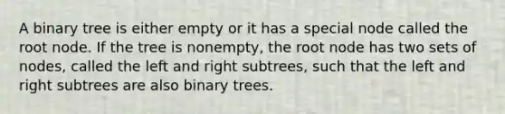 A binary tree is either empty or it has a special node called the root node. If the tree is nonempty, the root node has two sets of nodes, called the left and right subtrees, such that the left and right subtrees are also binary trees.