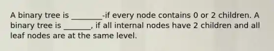 A binary tree is ________-if every node contains 0 or 2 children. A binary tree is _______, if all internal nodes have 2 children and all leaf nodes are at the same level.