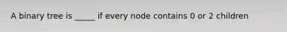 A binary tree is _____ if every node contains 0 or 2 children