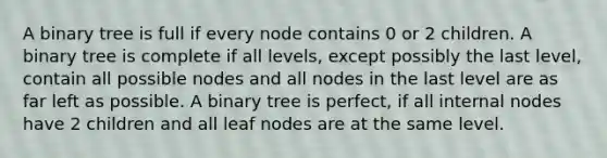 A binary tree is full if every node contains 0 or 2 children. A binary tree is complete if all levels, except possibly the last level, contain all possible nodes and all nodes in the last level are as far left as possible. A binary tree is perfect, if all internal nodes have 2 children and all leaf nodes are at the same level.