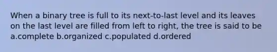 When a binary tree is full to its next-to-last level and its leaves on the last level are filled from left to right, the tree is said to be a.complete b.organized c.populated d.ordered