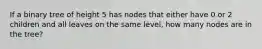 If a binary tree of height 5 has nodes that either have 0 or 2 children and all leaves on the same level, how many nodes are in the tree?