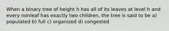 When a binary tree of height h has all of its leaves at level h and every nonleaf has exactly two children, the tree is said to be a) populated b) full c) organized d) congested