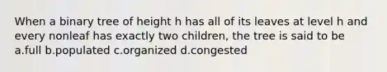 When a binary tree of height h has all of its leaves at level h and every nonleaf has exactly two children, the tree is said to be a.full b.populated c.organized d.congested