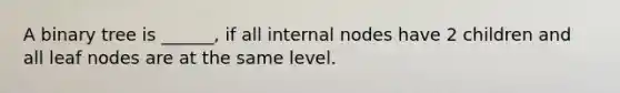 A binary tree is ______, if all internal nodes have 2 children and all leaf nodes are at the same level.