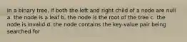 In a binary tree, if both the left and right child of a node are null a. the node is a leaf b. the node is the root of the tree c. the node is invalid d. the node contains the key-value pair being searched for