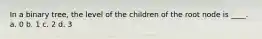 In a binary tree, the level of the children of the root node is ____. a. 0 b. 1 c. 2 d. 3