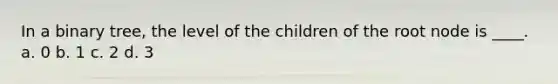 In a binary tree, the level of the children of the root node is ____. a. 0 b. 1 c. 2 d. 3