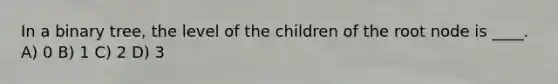 In a binary tree, the level of the children of the root node is ____. A) 0 B) 1 C) 2 D) 3