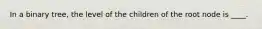 In a binary tree, the level of the children of the root node is ____.